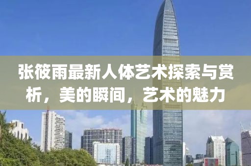 张筱雨最新人体艺术探索与赏析，美的瞬间，艺术的魅力