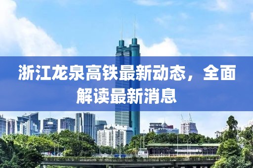 浙江龙泉高铁最新动态，全面解读最新消息