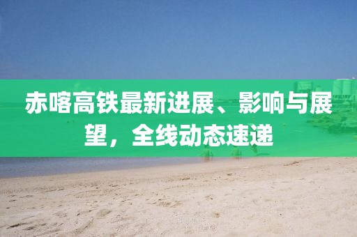 赤喀高铁最新进展、影响与展望，全线动态速递