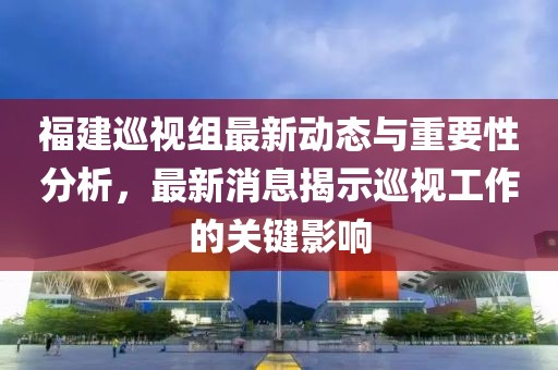 福建巡视组最新动态与重要性分析，最新消息揭示巡视工作的关键影响