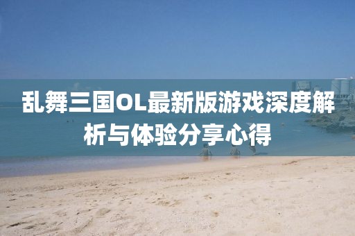 乱舞三国OL最新版游戏深度解析与体验分享心得
