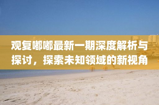观复嘟嘟最新一期深度解析与探讨，探索未知领域的新视角