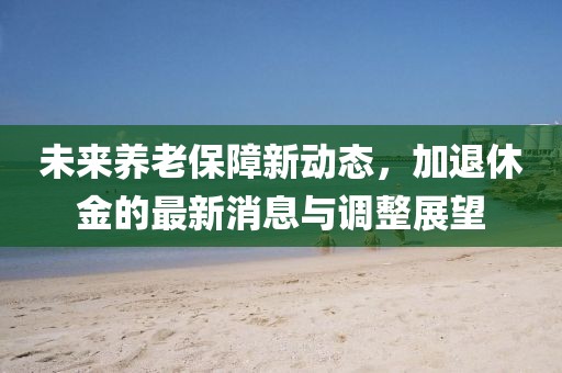 未来养老保障新动态，加退休金的最新消息与调整展望