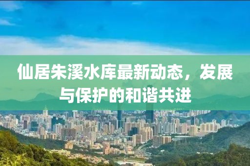 仙居朱溪水库最新动态，发展与保护的和谐共进