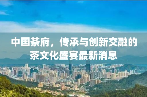 中国茶府，传承与创新交融的茶文化盛宴最新消息