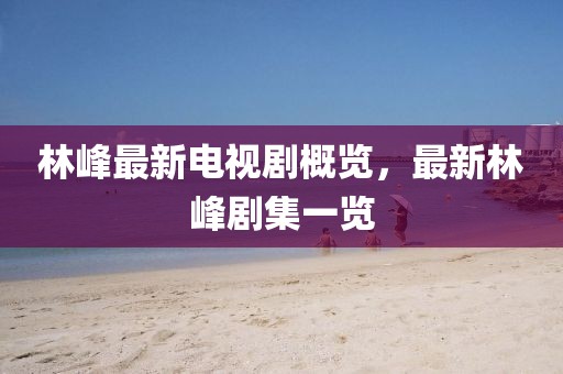 林峰最新电视剧概览，最新林峰剧集一览