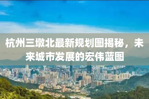 杭州三墩北最新规划图揭秘，未来城市发展的宏伟蓝图