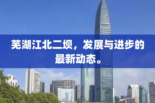 芜湖江北二坝，发展与进步的最新动态。