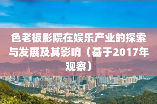 色老板影院在娱乐产业的探索与发展及其影响（基于2017年观察）
