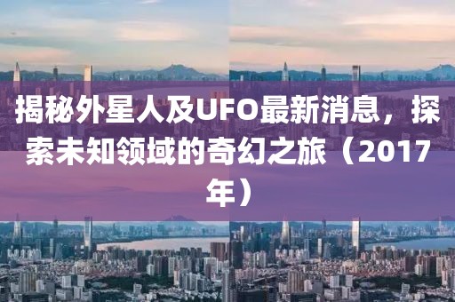揭秘外星人及UFO最新消息，探索未知领域的奇幻之旅（2017年）