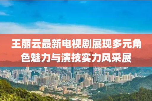 王丽云最新电视剧展现多元角色魅力与演技实力风采展