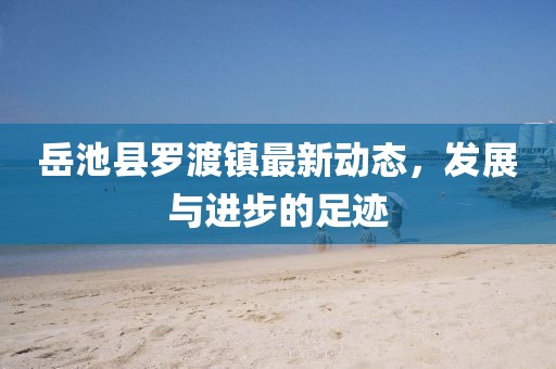 岳池县罗渡镇最新动态，发展与进步的足迹