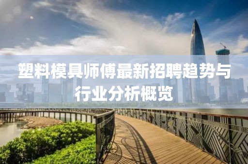 塑料模具师傅最新招聘趋势与行业分析概览