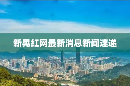 新晃红网最新消息新闻速递