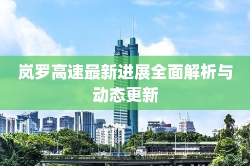 岚罗高速最新进展全面解析与动态更新