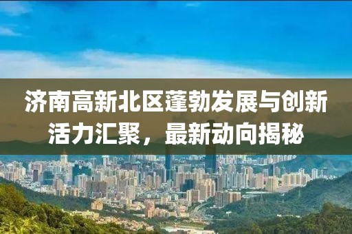 济南高新北区蓬勃发展与创新活力汇聚，最新动向揭秘
