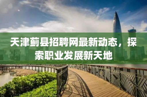 天津蓟县招聘网最新动态，探索职业发展新天地