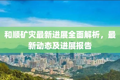 和顺矿灾最新进展全面解析，最新动态及进展报告