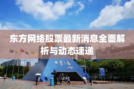 东方网络股票最新消息全面解析与动态速递