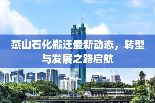 燕山石化搬迁最新动态，转型与发展之路启航