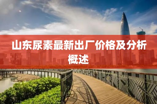 山东尿素最新出厂价格及分析概述