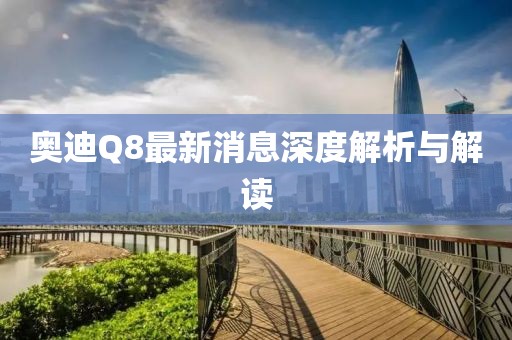 奥迪Q8最新消息深度解析与解读