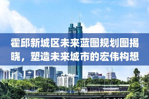 霍邱新城区未来蓝图规划图揭晓，塑造未来城市的宏伟构想