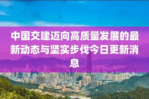 中国交建迈向高质量发展的最新动态与坚实步伐今日更新消息