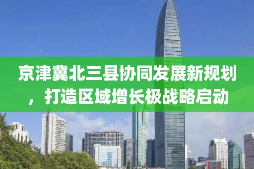 京津冀北三县协同发展新规划，打造区域增长极战略启动
