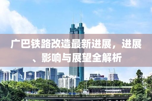广巴铁路改造最新进展，进展、影响与展望全解析