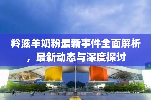 羚滋羊奶粉最新事件全面解析，最新动态与深度探讨