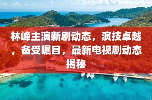 林峰主演新剧动态，演技卓越，备受瞩目，最新电视剧动态揭秘
