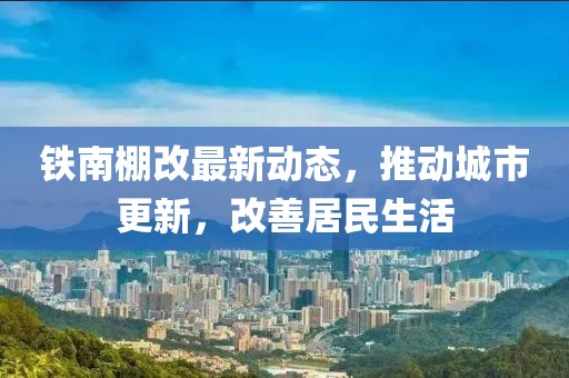 铁南棚改最新动态，推动城市更新，改善居民生活