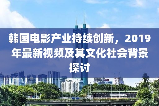 韩国电影产业持续创新，2019年最新视频及其文化社会背景探讨