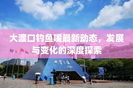 大渡口钓鱼嘴最新动态，发展与变化的深度探索