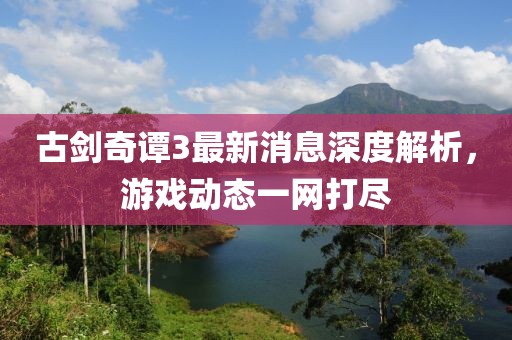 古剑奇谭3最新消息深度解析，游戏动态一网打尽
