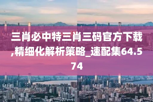 三肖必中特三肖三码官方下载,精细化解析策略_速配集64.574
