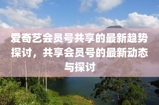 爱奇艺会员号共享的最新趋势探讨，共享会员号的最新动态与探讨