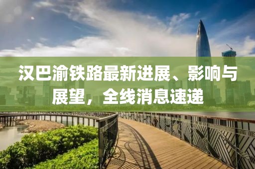 汉巴渝铁路最新进展、影响与展望，全线消息速递