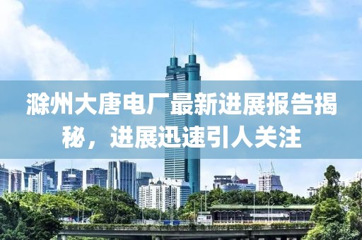 滁州大唐电厂最新进展报告揭秘，进展迅速引人关注