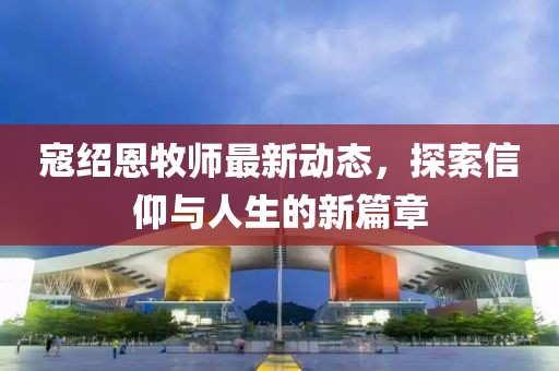 寇绍恩牧师最新动态，探索信仰与人生的新篇章