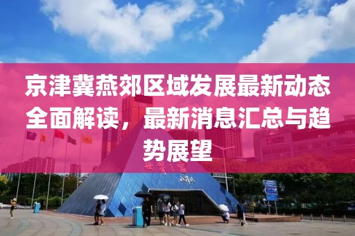 京津冀燕郊区域发展最新动态全面解读，最新消息汇总与趋势展望
