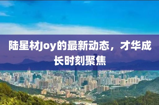 陆星材Joy的最新动态，才华成长时刻聚焦