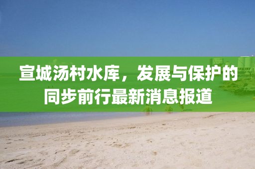 宣城汤村水库，发展与保护的同步前行最新消息报道
