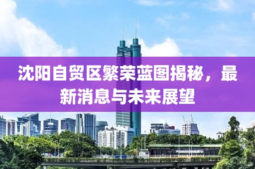 沈阳自贸区繁荣蓝图揭秘，最新消息与未来展望