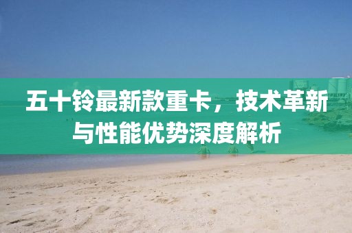 五十铃最新款重卡，技术革新与性能优势深度解析