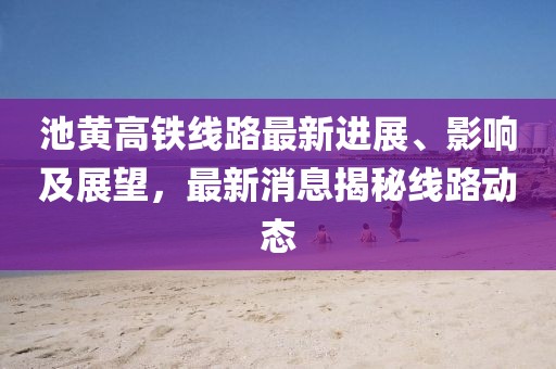 池黄高铁线路最新进展、影响及展望，最新消息揭秘线路动态