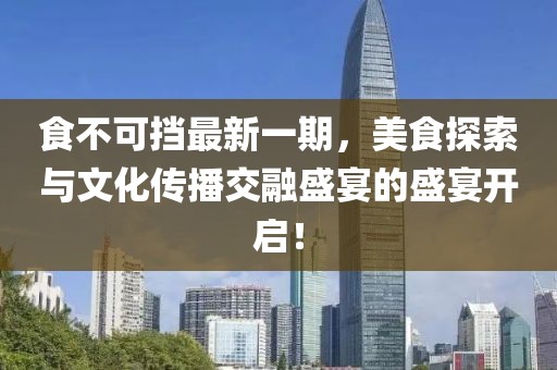 食不可挡最新一期，美食探索与文化传播交融盛宴的盛宴开启！