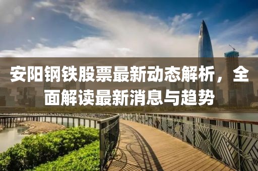 安阳钢铁股票最新动态解析，全面解读最新消息与趋势