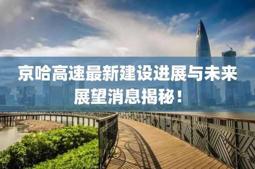 京哈高速最新建设进展与未来展望消息揭秘！